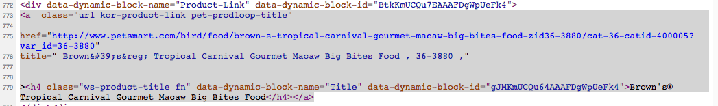 Code screenshot. <div data-dynamic-block-name="Product-link" data-dynamic-block-id="I D"> <a class = "url kor-product-link pet-prodloop-title" href = "link" title = "Brown's® Tropical Carnival Gourmet Macaw Big Bites Food , 36-3880 ,"> <h 4 class = "ws-product-title fn" data-dynamic-block-name= "Title" data-dynamic-block-id="I D"> Brown's Tropical Carnival Gourmet Macaw Big Bites Food </h4></a>.