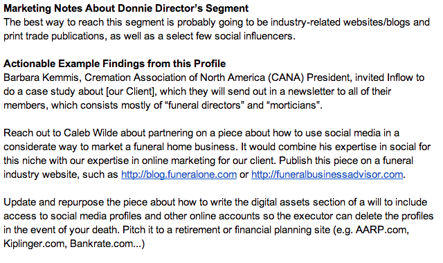 Marketing Notes about Donnie Director's Segment: The best way to reach this segment is probably going to be industry-related websites/blogs and print trade publications, as well as a select few social influencers. Actionable example findings from this profile: Barbara Kemmis, Cremation Association of North America (C A N A) president, invited Inflow to do a case study about [our client], which they will send out in a newsletter to all of their members, which consists mostly of "funeral directors" and "morticians". Reach out to Caleb Wilde about partnering on a piece about how to use social media in a considerate way to market a funeral home business. It would combine his expertise in social for this niche with our expertise in online marketing for our client. Publish this piece on a funeral industry website, such as http://blog.funeralone.com or http://funeralbusinessadvisor.com. Update and repurpose the piece about how to write the digital assets section of a will to include access to social media profiles and other online accounts so the executer can delete the profiles in the event of your death. Pitch it to a retirement or financial planning site (e.g. A A R P.com, Kiplinger.com, Bankrate.com...). 