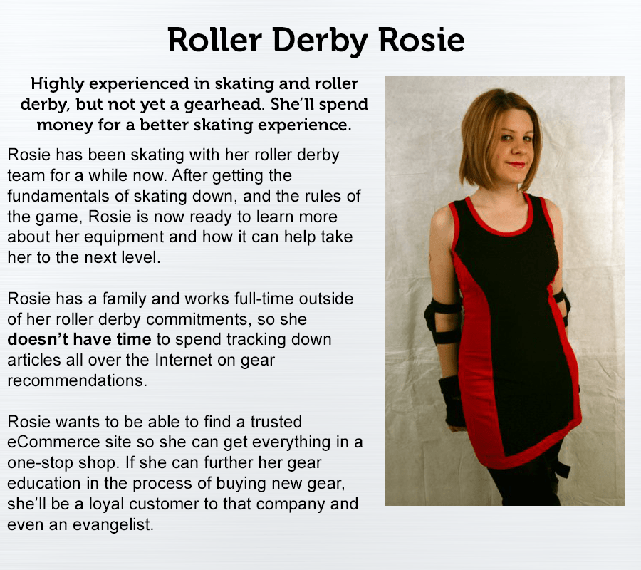 Roller Derby Rosie. Highly experienced in skating and roller derby, but not yet a gearhead. She'll spend money for a better skating experience. Rosie has been skating with her roller derby team for a while now. After getting the fundamentals of skating down, and the rules of the game, Rosie is now ready to learn more about her equipment and how it can help take her to the next level. Rosie has a family and works full-time outside of her roller derby commitments, so she doesn't have time to spend tracking down articles all over the internet on gear recommendations. Rosie wants to be able to find a trusted eCommerce site so she can get everything in a one-stop shop. If she can further her gear education in the process of buying new gear, she'll be a loyal customer to that company and even an evangelist. 