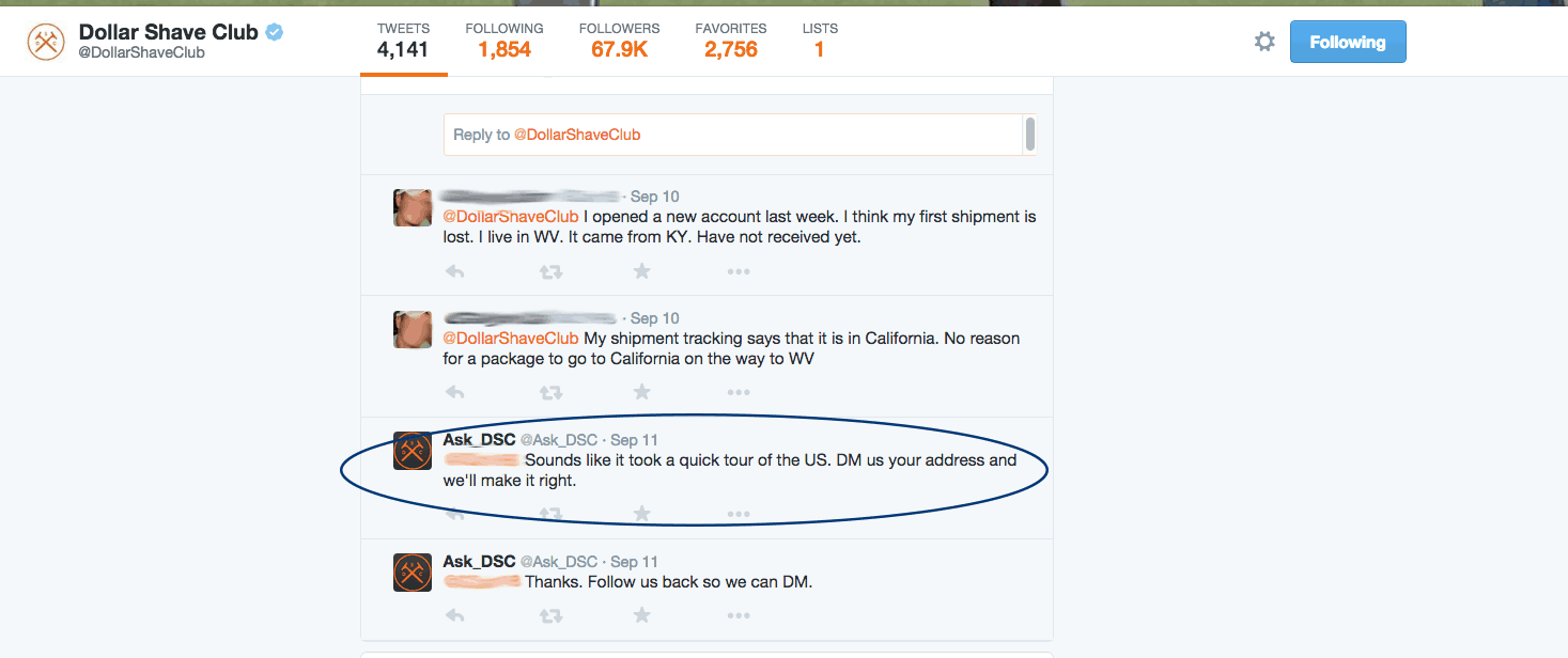 Dollar Shave Club Twitter response. A customer with two replies: I opened a new account last week. I think my  first shipment is lost. I live in W V. It came from K Y. Have not received yet. My shipment tracking says that it is in California. No reason for a package to go to California on the way to W V. Ask_D S C responses: Sounds like it took a quick tour of the U S. D M us your address and we'll make it right. Thanks. Follow us back so we can D M. 