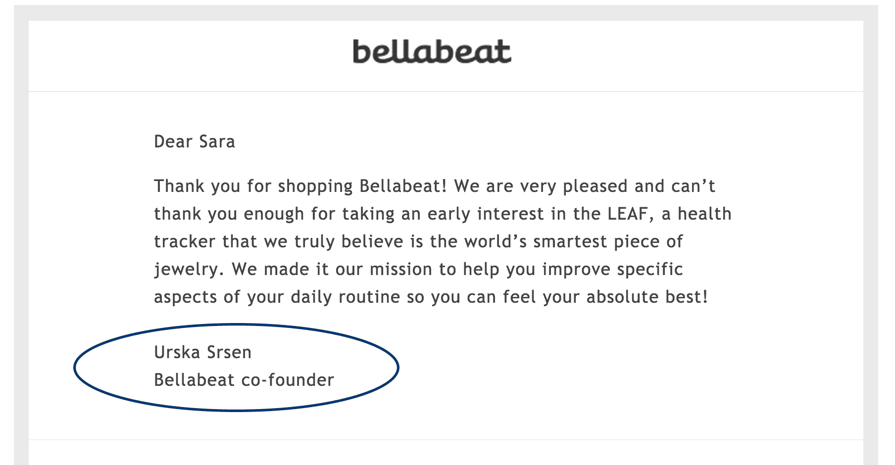 Bellabeat email with the following text: Dear Sara, Thank you for shopping Bellabeat! We are very pleased and can't thank you enough for taking an early interest in L E A F, a health tracker that we truly believe is the world's smartest piece of jewelry. We made it  our mission to help you improve specific aspects of your daily routine so you can feel your absolute best! Urska Srsen, Bellabeat co-founder. 