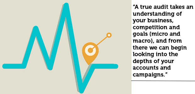 "A true audit takes an understanding of your business, competition and goals (micro and macro), and from there we can begin looking into the depths of your accounts and campaigns."