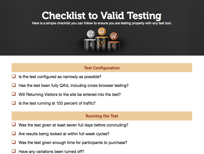 Checklist to Valid testing. Here is a simple checklist you can follow to ensure you are testing properly with any test tool. Test Configuration: Is the test configured as narrowly as possible? Has the test been fully Q A'd, including cross-browser testing? Will Returning Visitors to the site be entered into the test? Is the test running at 100 percent of traffic? Running the test: Was the test given at least seven full days before concluding? Are results being looked at within full-week cycles? Was the test given enough time for participants to purchase? Have any variations been turned off?