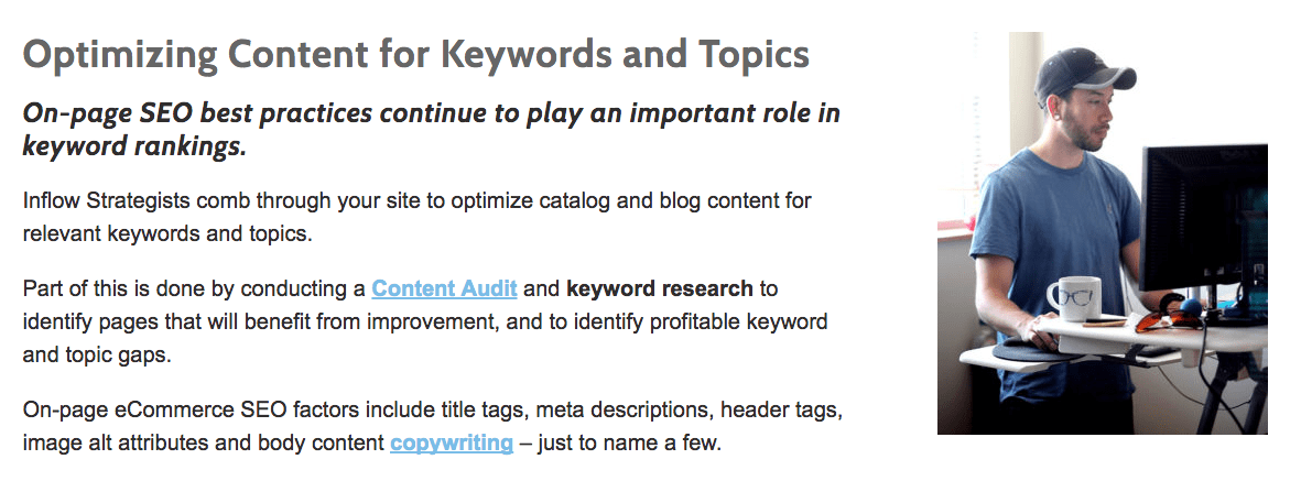 Inflow desktop site. Text states: Optimizing Content for Keywords and Topics. On-page S E O best practices continue to play an important role in keyword rankings. Inflow Strategists comb through your site to optimize catalog and blog content for relevant keywords and topics. Part of this is done by conducting a content audit and keyword research to identify pages that will benefit from improvement, and to identify profitable keyword and topic gaps. On-page ecommerce S E O factors include title tags, meta descriptions, header tags, image alt attributes and body content copywriting - just to name a few. To the right is a photograph of a person working on a computer. 