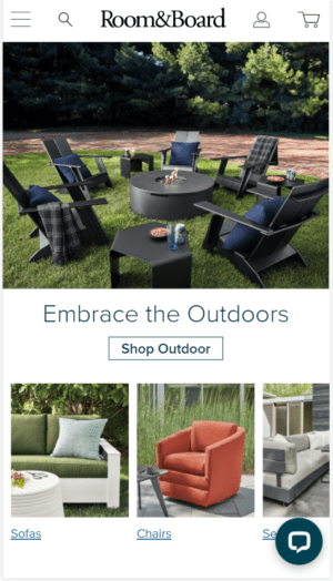 Room and Board A screenshot of Room&Board mobile homepage. A photograph at the top of outdoor seating is followed by the text Embrace the Outdoors. Below is a button labeled Shop Outdoor. Below are three photographs in a horizontal row labeled Sofas, Chairs, and a label hidden by a message icon.
