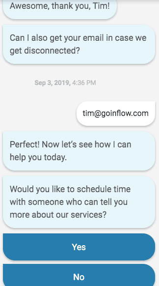 Chat screenshot as follows. Bot: Awesome, thank you, Tim! Can I also get your email in case we get disconnected? Tim: tim@goinflow.com. Bot: Perfect! Now let's see how I can help you today. Would you like to schedule time with someone who can tell you more about our services? Below two buttons labeled Yes and No. 