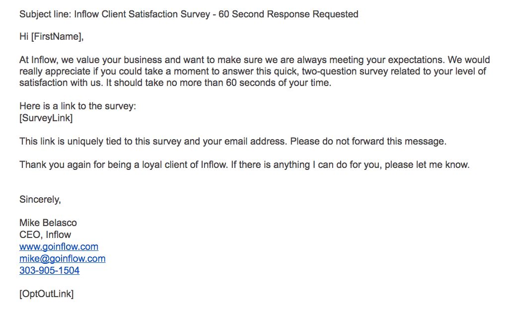 Inflow Client satisfaction email as follows: Subject line: Inflow Client Satisfaction Survey - 60 second response requested. Text: Hi [FirstName], At Inflow, we value your business and want to make sure we are always meeting your expectations. We would really appreciate if you could take a moment to answer this quick, two-question survey related to your level of satisfaction with us. It should take no more than 60 seconds of your time. Here is a link to the survey: [SurveyLink]. This link is uniquely tied to this survey and your email address. Please do not forward this message. Thank you again for being a loyal client of Inflow. If there is anything I can do for you, please let me know. Sincerely, Mike Belasco, C E O, Inflow. www.goinflow.com, mike@goinflow.com, 303-905-1504. [OptOutLink]. 