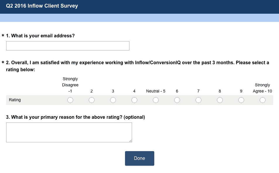Inflow-Survey Q 2 2016 Inflow Client Survey. Three questions as follows: 1. What is your email address? 2. Overall, I am satisfied with my experience working with Inflow/Conversion I Q over the past 3 months. Please select a rating below: Rating ranges from 1 - strongly disagree to 10 Strongly agree with 5 labeled Neutral. 3. What is your primary reason for the above rating (optional).