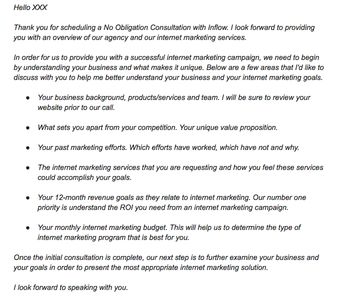 An email text as follows: Hello X X X, Thank you for scheduling a No Obligation Consultation with Inflow. I look forward to providing you with an overview of our agency and our internet marketing services. In order for us to provide you with a successful internet marketing campaign, we need to begin by understanding your business and what makes it unique. Below are a few areas that I'd like to discuss with you to help me better understand your business and your internet marketing goals. Six bullets as follows: Your business background, products/services and team. I will be sure to review your website prior to our call; What sets you apart from your competition. Your unique value proposition.; Your past marketing efforts. Which efforts have worked, which have not and why.; The internet marketing services that you are requisiting and how you feel these services could accomplish your goals.; Your 12-month revenue goals as they relate to internet marketing. Our number one priority is understand the R O I you need from an internet marketing campaign.; Your monthly internet marketing budget. This will help us to determine the type of internet marketing program that is best for you. Once the initial consultation is complete, our next step is to further examine your business and your goals in order to present the most appropriate internet marketing solution. I look forward to speaking with you. 