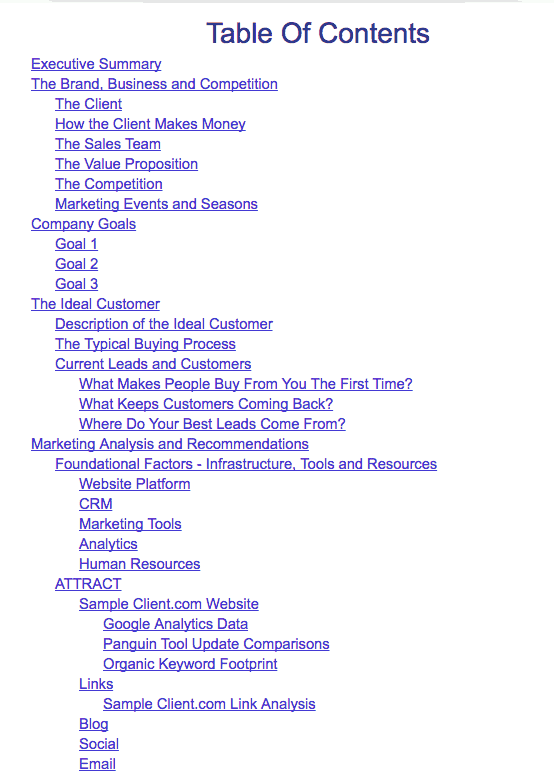 TOC_1 Table of contents: Executive Summary; The Brand, Business and Competition: The client, How the client makes money, The sales team, The value Proposition, The competition, Marketing events and Seasons; Company Goals: Goal 1, Goal 2, Goal 3; The Ideal Customer: Description of the Ideal Customer, The typical buying process, Current leads and customers: What makes people buy from you the first time? What keeps customers coming back? Where do your best leads come from?; Marketing Analysis and recommendations: Foundational Factors - Infrastructure, Tools and Resources: Website platform, C R M, Marketing Tools, Analytics, Human Resources; Attract: Sample client.com website: Google Analytics Data, Panguin Tool Update Comparisons, Organic Keyword Footprint; Links: Sample Client.com Link analysis; Blog, Social, Email.