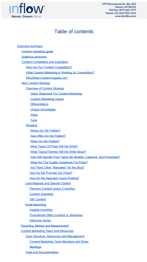 TOC_2 Inflow Table of contents as follows: Executive summary: Content marketing goals; Audience personas; Content competitors and inspiration: Who are our content competitors?, What content marketing is working for competitors? Who/what content inspires us?; New content strategy: Overview of content strategy: Vision statement for content marketing, Content marketing values, Differentiators, unique advantages, voice, tone; Blogging: Where do we publish?, How often do we publish?, When do we publish?, What types of posts will we write?, What topics/themes will we write about? How will specific post topics be ideated, captured, and processed? What are the quality guidelines for posts? Are there other "mandates" for the blog?, How do we promote our posts?, How do we approach guest posting?; Lead magnets and Special Content: Premium content (every 2 months), Content upgrades, 10 X content; Email marketing: Insights (monthly), Promotional Offers (content or otherwise), Welcome series; Reporting Metrics and Measurement; Content Marketing team and resources: Team structure, resources and management: Content marketing team members and roles, Meetings; tools and documentation.