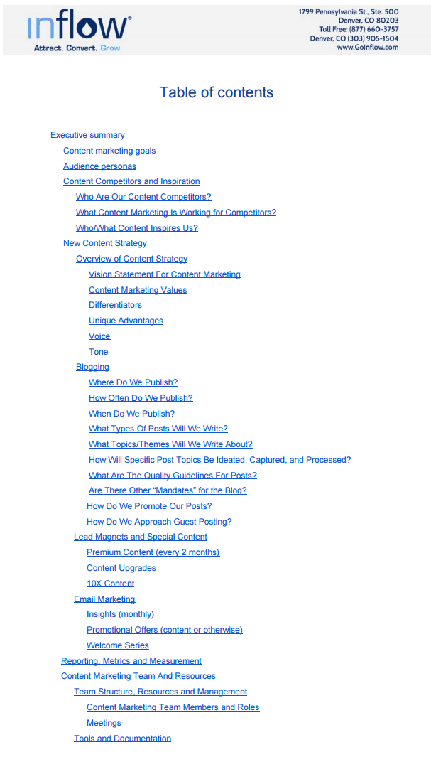 Inflow Table of contents as follows: Executive summary: Content marketing goals; Audience personas; Content competitors and inspiration: Who are our content competitors?, What content marketing is working for competitors? Who/what content inspires us?; New content strategy: Overview of content strategy: Vision statement for content marketing, Content marketing values, Differentiators, unique advantages, voice, tone; Blogging: Where do we publish?, How often do we publish?, When do we publish?, What types of posts will we write?, What topics/themes will we write about? How will specific post topics be ideated, captured, and processed? What are the quality guidelines for posts? Are there other "mandates" for the blog?, How do we promote our posts?, How do we approach guest posting?; Lead magnets and Special Content: Premium content (every 2 months), Content upgrades, 10 X content; Email marketing: Insights (monthly), Promotional Offers (content or otherwise), Welcome series; Reporting Metrics and Measurement; Content Marketing team and resources: Team structure, resources and  management: Content marketing team members and roles, Meetings; tools and documentation. 