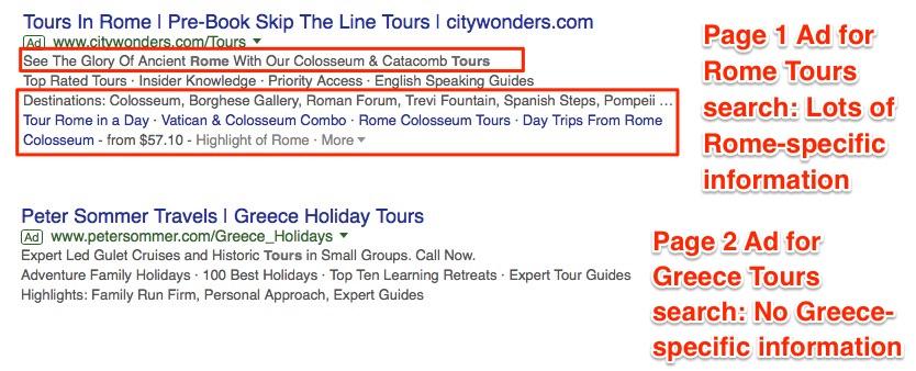 Two Google search results. The first result labeled Page 1 Ad for Rome tours search: Lots of Rome-specific information. The ad is as follows: Title: Tours in Rome. Pre-Book Skip the Line Tours. Citywonders.com. First highlighted section: See the glory of ancient Rome with our colosseum & catacomb tours. Second highlighted section: Destinations: Colosseum, Borghese Gallery, Roman Forum, Trevi Fountain, Spanish Steps, Pompeii ... Tour Rome in a day. Vatican & Colosseum Combo. Rome Colosseum Tours. Day Trips from Rome. Colosseum - from .10. Highlight of Rome. The second ad labeled Page 2 Ad for Greece Tours search: No Greece-specific information. The ad is as follows: Title: Peter Sommer Travels. Greece Holiday Tours. Expert led Gulet cruises and historic tours in small groups. Call now. Adventure Family holidays. 100 best holidays. Top ten learning retreats. Expert tour guides. Highlights: Family Run Firm, Personal Approach, expert guides. 