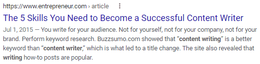 A search engine result for https://www.entrepeneur.com. Content writing, content writer and writing are in bold face. Title: The 5 Skills you need to become a successful Content writer. Text: July 1, 2015. You write for your audience. Not for yourself, not for your company, not for your brand. Perform keyword research. Buzzsumo.com showed that "content writing" is a better keyword than "content writer," which is what led to a title change. The site also revealed that writing how-to posts are popular. 