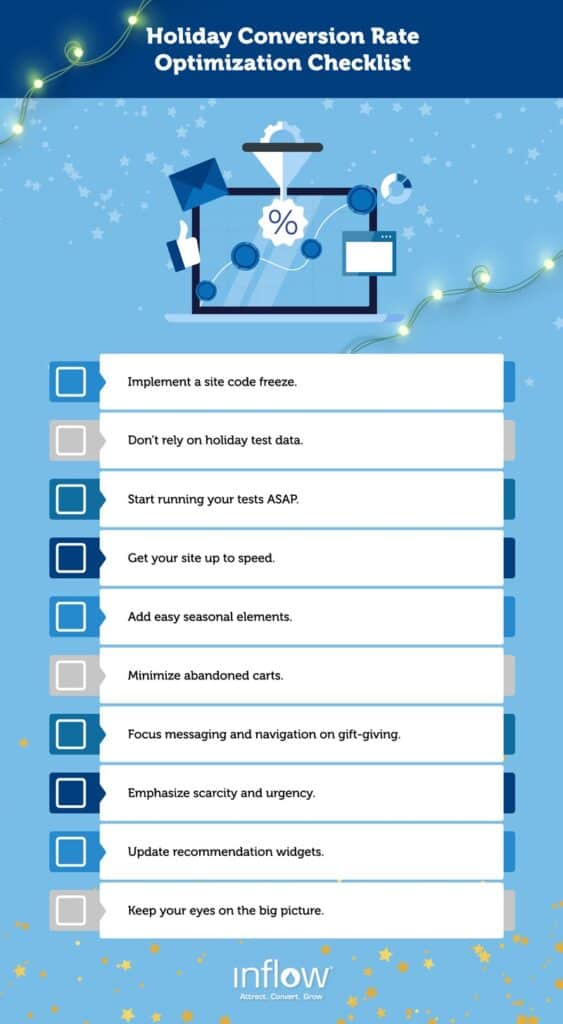 Holiday Conversion Rate Optimization Checklist. Implement a site code freeze. Don't rely on holiday test data. Start running your tests A S A P. Get your site up to speed. Minimize abandoned carts. Focus messaging and navigation on gift-giving. Emphasize scarcity and urgency. Update recommendation widgets. Keep your eyes on the big picture. Logo: Inflow. Attract. Convert. Grow.