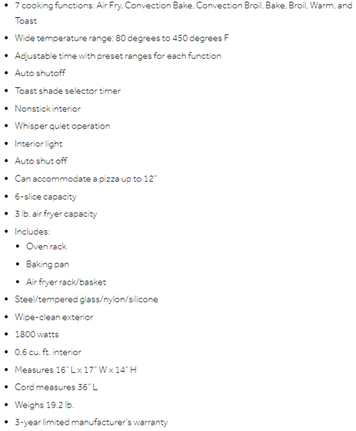 7 cooking functions: Air Fry, Convection Bake, Convection Broil, Bake, Broil, Warm, and Toast. Wide temperature range: 80 degrees to 450 degrees F. Adjustable time with preset ranges for each function. Auto shutoff. Toast shade selector timer. Nonstick interior. Whisper quiet operation...