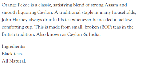 Orange Pekoe is a classic, satisfying blend of strong Assam and smooth liquoring Ceylon. A traditional staple in many households, John Harney always drank this tea whenever he needed a mellow, comforting cup. This is made from small, broken (BOP) teas in the British tradition. Also known as Ceylon & India. Ingredients: Black teas. All Natural.