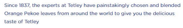 Since 1837, the experts at Tetley have painstakingly chosen and blended Orange Pekoe leaves from around the world to give you the delicious taste of Tetley.