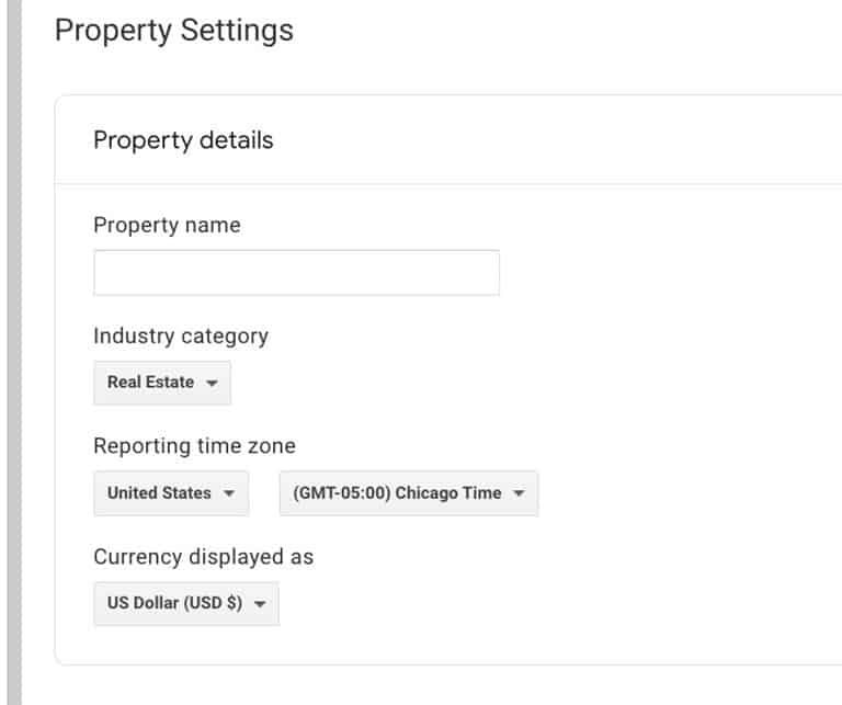 Google Analytics 4 Property Settings. Property Details: Property Name. Industry Category: Real Estate. Reporting Time Zone: United States, G M T 05:00 Chicago Time. Currency Displayed as U S Dollar U S D $.