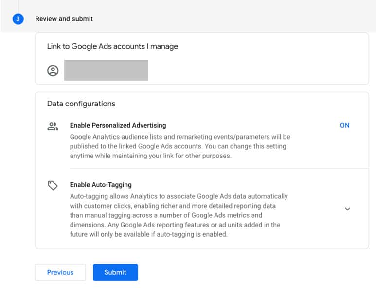 Review and Submit. Link to Google Ads Accounts I manage. Data Configurations. Enable Personalized Advertising: Google Analytics audience lists and remarketing events / parameters will be published to the linked Google Ads accounts. You can change this setting anytime while maintaining your link for other purposes. Enable Auto-Tagging: Auto-tagging allows Analytics to associate Google Ads data automatically with customer clicks, enabling richer and more detailed reporting data than manual tagging across a number of Google Ads metrics and dimensions. Any Google Ads reporting features or ad units added in the future will only be available if auto-tagging is enabled. Previous. Submit.