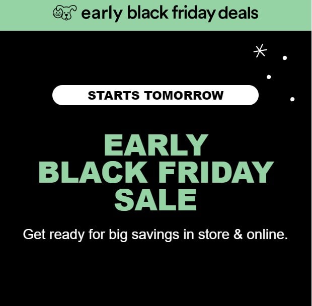 Petco Advertisement: Early Black Friday Deals. Starts Tomorrow. Early Black Friday Sale. Get ready for big savings in store and online.