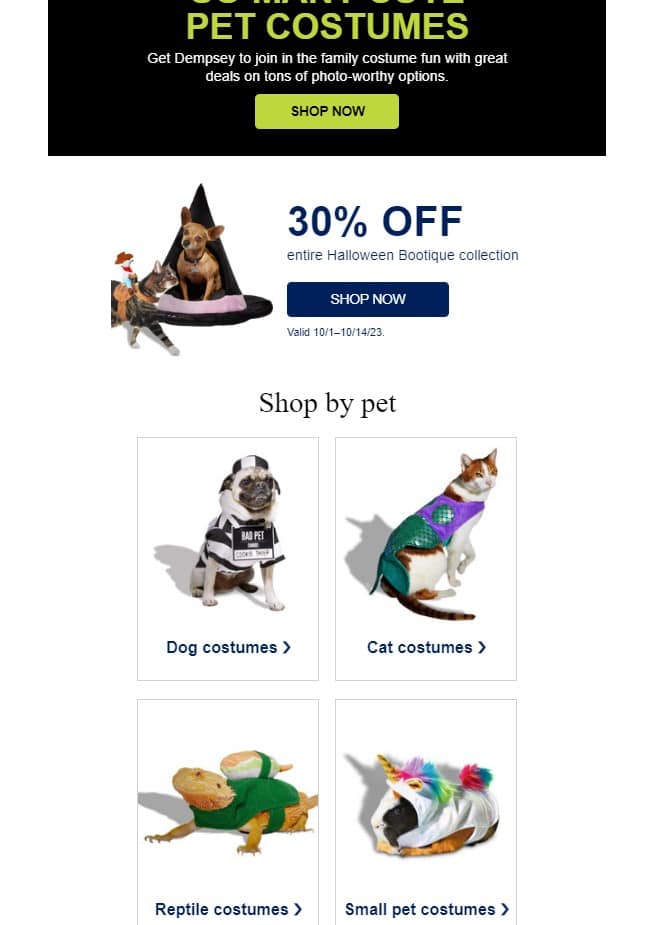 Email from Petco. Copy: Pet Costumes. Get Dempsey to join in the family costume fun with great deals on tons of photo-worthy options. Shop Now. 30% off entire Halloween Bootique collection. Shop Now. Shop by Pet: Dog costumes, cat costumes, reptile costumes, small pet costumes.