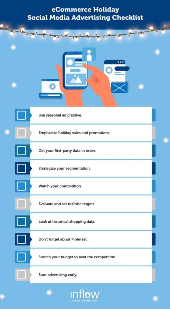 eCommerce Holiday Social Media Ads Checklist. Use seasonal creative. Emphasize holiday sales and promotions. Get your first-party data in order. Strategize your segmentation. Watch your competition. Evaluate and set realistic targets. Look at historical shopping data. Don't forget about Pinterest. Stretch you budget to beat the competition. Start advertising early. Logo: Inflow. Attract. Convert. Grow.