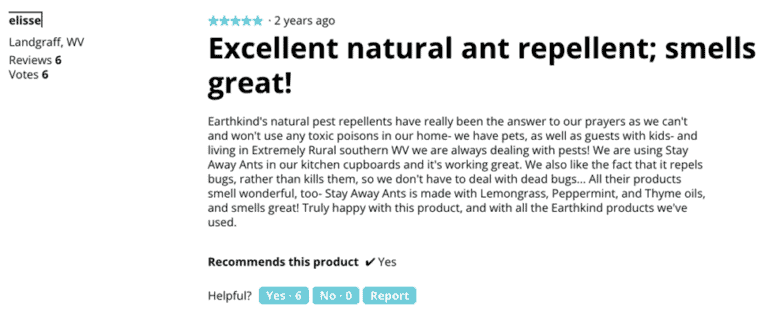 EarthKind product review from elisse in Landgraff, West Virginia. Copy: Excellent natural ant repellent; smells great! Earthkind's natural pest repellents have really been the answer to our prayers as we can't and won't use any toxic poisons in our home. We have pets, as well as guests with kids. And living in extremely rural southern West Virginia we are always dealing with pests! We are using Stay Away Ants in our kitchen cupboards, and it's working great. We also like the fact that it repels bugs, rather than kills them, so we don't have to deal with dead bugs. All their products smell wonderful, too. Stay Away Ants is made with lemongrass, peppermint, and thyme oils, and smells great. Truly happy with this product, and with all the Earthkind products we've used.