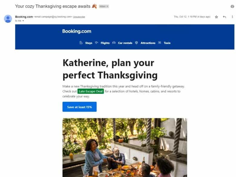 Email from Booking.com. Subject line: Your cozy Thanksgiving escape awaits. Copy: Katherine, plan your perfect Thanksgiving. Make a new thanksgiving tradition this year and head off on a family-friendly getaway. Check out Late Escape Deal for a selection of hotels, homes, cabins, and resorts to celebrate your way. Save at least 15%.