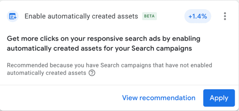 Google recommendation: Enable automatically created assets. Beta. +1.4%. Get more clicks on your responsive search ads by enabling automatically created assets for your search campaigns. Recommended because you have Search campaigns that have not enabled automatically created assets. View Recommendation. Button: Apply.