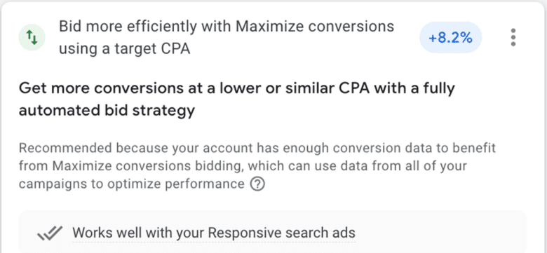 Google Ads recommendation: Bid more efficiently with Maximize conversions using a target C P A. + 8.2%. Get more conversions at a lower or similar C P A with a fully automated bid strategy. Recommended because your account has enough conversion data to benefit from Maximize conversions bidding, which can use data from all of your campaigns to optimize performance. Works well with your Responsive search ads.