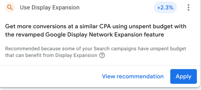 Google recommendation: Use Display Extension. +2.3% increase. Get more conversions at a similar C P A using unspent budget with the revamped Google Display Network Expansion feature. Recommended because some of your Search campaigns have unspent budget that can benefit from Display Expansion. View recommendation. Button: Apply.