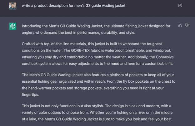 ChatGPT response to prompt "Write a product description for men's G 3 guide wading jacket". Answer: Introducing the Men's G 3 Guide Wading Jacket, the ultimate fishing jacket design for anglers who demand the best in performance, durability, and style. Crafted with top-of-the-line materials, this jacket is built to withstand the toughest conditions on the water. The GORE-TEX fabric is waterproof, breathable, and windproof, ensuring you stay dry and comfortable no matter the weather. Additionally, the Cohaesive cord lock system allows for easy adjustments to the hood and hem for a customizable fit. The Men's G 3 Guide Wading Jacket also features a plethora of pockets to keep all of your essential fishing gear organized and within reach. From the fly box pockets on the chest to the hand-warmer pockets and storage pockets, everything you need is right at your fingertips. This jacket is not only functional but also stylish. The design is sleek and modern, with a variety of color options to choose from. Whether you're fishing on a river or in the middle of a lake, the Men's G 4 Guide Wading Jacket is sure to make you look and feel your best.