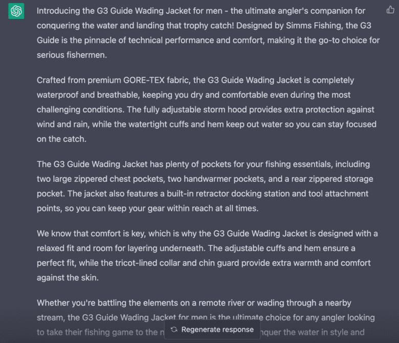ChatGPT response: Introducing the G 3 Guide Wading Jacket for men — the ultimate angler's companion for conquering the water and landing that trophy catch! Designed by Simms Fishing, the G 3 Guide is the pinnacle of technical performance and comfort, making it the go-to choice for serious fishermen. Crafted from premium GORE-TEX fabric, the G 3 Guide Wading Jacket is completely waterproof and breathable, keeping you dry and comfortable even during the most challenging conditions. The fully adjustable storm hood provides extra protection against wind and rain, while the watertight cuffs and hem keep out water so you can stay focused on the catch. The G 3 Wading Jacket has plenty of pockets for your fishing essentials, including two large zippered chest pockets, two handwarmer pockets, and a rear zippered storage pocket. The jacket also features a built-in retractor docking station and tool attachment points, so you can keep your gear within reach at all times. We know that comfort is key, which is why the G 3 Guide Wading Jacket is designed with a relaxed fit and room for layering underneath. The adjustable cuffs and hem ensure a perfect fit, while the tricot-lined collar and chin guard provide extra warmth and comfort against the skin.