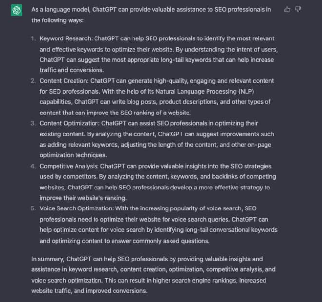 ChatGPT answer: As a language model, ChatGPT can provide valuable assistance to S E O professionals in the following ways: 1. Keyword Research. 2. Content Creation. 3. Content Optimization. 4. Competitive Analysis. 5. Voice Search Optimization. In summary, ChatGPT can help S E O professionals by providing valuable insights and assistance in keyword research, content creation, optimization, competitive analysis, and voice search optimization. This can result in higher search engine rankings, increased web traffic, and improved conversions.