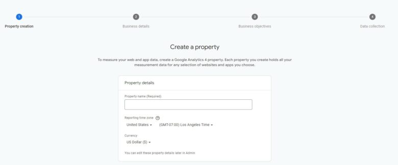 Google Analytics 4, Create property screen. Copy: To measure your web and app data, create a Google Analytics 4 property. Each property you create holds all your measurement data for any selection of websites and apps that you choose. Property details: Property name. Reporting time zone. Currency. You can edit these property details later in Admin.