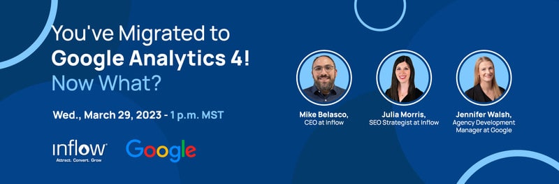 You've Migrated to Google Analytics 4! Now What? Wed., March 29, 2023. 1 p.m. MST. Mike Belasco, C E O at Inflow. Julia Morris, S E O Strategist at Inflow. Jennifer Walsh, Agency Development Manager at Google.