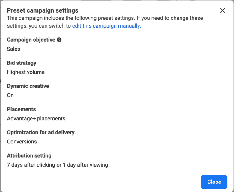 Facebook's preset campaign settings. This campaign includes the following preset settings. If you need to change these settings, you can switch to edit this campaign manually. Campaign objective: sales. Bid strategy: Highest volume. Dynamic creative: On. Placements: Advantage + placements. Optimization for ad delivery: Conversions. Attribution setting: 7 days after clicking or 1 day after viewing.