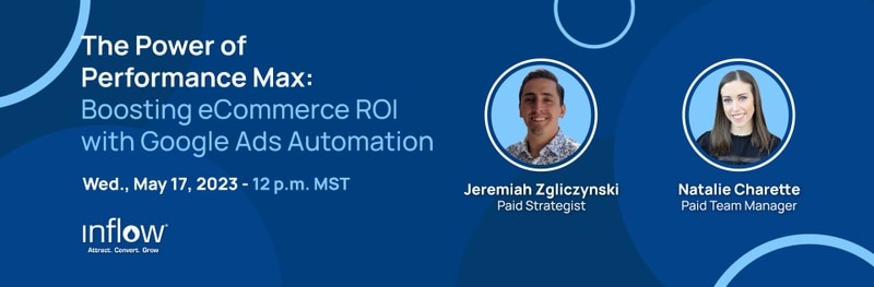 The Power of Performance Max: Boosting eCommerce R O I with Google Ads Automation. Wed., May 17, 2023. 12 p.m. M S T. Jeremiah Zgliczynski, Paid Strategist. Natalie Charette, Paid Team Manager. Logo: Inflow. Attract. Convert. Grow.