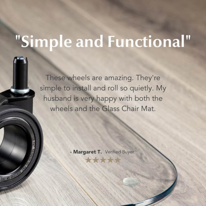 Image of a Vitrazza glass chair mat, superimposed with a customer quote. Quote: Simple and functional. These wheels are amazing. They're simple to install and roll so quietly. My husband is very happy with both the wheels and the Glass Chair Mat. Margaret T. Verified Buyer. Five stars.