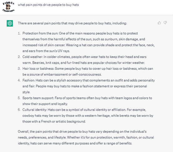 Chat G P T prompt: What pain points drive people to buy hats. Response: There are several pain points that may drive people to buy hats, including: 1. Protection from the sun: One of the main reasons why people buy hats is to protect themselves from the harmful effects of the sun, such as sunburn, skin damage, and increased risk of skin cancer. Wearing a hat can provide shade and protect the face, neck, and ears from the sun's U V rays. 2. Cold weather: In colder climates, people often wear hats to keep their head and ears warm. Beanies, knit caps, and fur-lined hats are popular choices for winter weather. 3. Hair loss or baldness: Some people buy hats to cover up hair loss or baldness, which can be a source of embarrassment or self-consciousness. 4. Fashion: Hats can be a stylish accessory that complements an outfit and adds personality and flair. People may buy hats to make a fashion statement or express their personal style. 5. Sports team support: Fans of sports teams often buy hats with team logos and colors to show their support and loyalty. 6. Cultural identity: Hats can be a symbol of cultural identity or affiliation. For example, cowboy hats may be worn by those with a western heritage, while berets may be worn by those with a French or artistic background. Overall, the pain points that drive people to buy hats vary depending on the individual's needs, preferences, and lifestyle. Whether it's for sun protection, warmth, fashion, or cultural identity, hats can serve many different purposes and offer a range of benefits.