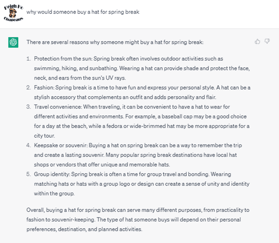 Chat G P T prompt: Why would someone buy a hat for spring break. Response: There are several reasons why someone might buy a hat for spring break: 1. Protection from the sun: Spring break often involves outdoor activities such as swimming, hiking, and sunbathing. Wearing a hat can provide shade and protect the face, neck, and ears from the sun's U V rays. 2. Fashion: Spring break is a time to have fun and express your personal style. A hat can be a stylish accessory that complements an outfit and adds personality and flair. 3. Travel convenience: When traveling, it can be convenient to have a hat to wear for different activities and environments. For example, a baseball cap may be a good choice for a day at the beach, while a fedora or wide-brimmed hat may be more appropriate for a city tour. 4. Keepsake or souvenir: Buying a hat on spring break can be a way to remember the trip and create a lasting souvenir. Many popular spring break destinations have local hat shops or vendors that offer unique and memorable hats. 5. Group identity: Spring break is often a time for group travel and bonding. Wearing matches hats or hats with a group logo or design can create a sense of unity and identity within the group. Overall, buying a hat for spring break can serve many different purposes, from practicality to fashion to souvenir-keeping. The type of hat someone buys will depend on their personal preferences, destination, and planned activities.