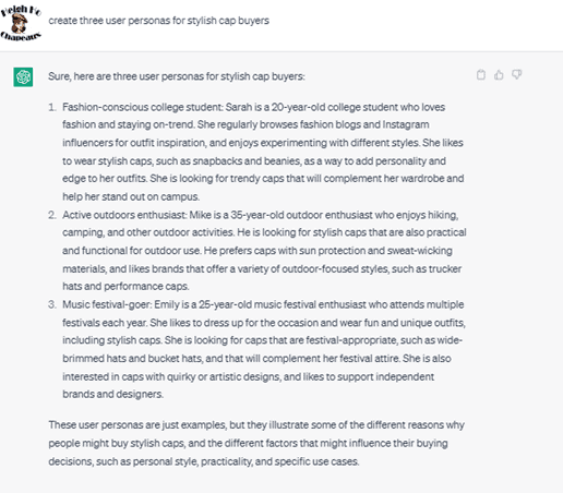 Chat G P T prompt: Create three user personas for stylish cap buyers. Response: Sure, here are three user personas for stylish cap buyers. 1. Fashion-conscious college student: Sarah is a 20-year-old college student who loves fashion and staying on-trend. She regularly browses fashion blogs and Instagram influencers for outfit inspiration, and enjoys experimenting with different styles. She likes to wear stylish caps, such as snapbacks and beanies, as a way to add personality and edge to her outfits. She is looking for trendy caps that will complement her wardrobe and help her stand out on campus. 2. Active outdoor enthusiasts: Mike is a 35-year-old outdoor enthusiast who enjoys hiking, camping, and other outdoor activities. He is looking for stylish caps that are also practical and functional for outdoor use. He prefers caps with sun protection and sweat-wicking materials, and likes brands that offer a variety of outdoor-focused styles, such as trucker hats and performance caps. 3. Music festival-goer: Emily is a 25-year-old music festival enthusiast who attends multiple festivals each year. She likes to dress up for the occasion and wear fun and unique outfits, including stylish caps. She is looking for caps that are festival-appropriate, such as wide-brimmed hats and bucket hats, and that will complement her festival attire. She is also interested in caps with quirky or artistic designs, and likes to support independent brands and designers. These user personas are just examples, but they illustrate some of the different reasons why people might buy stylish caps, and the different factors that might influence their buying decisions, such as personal style, practicality, and specific use cases.