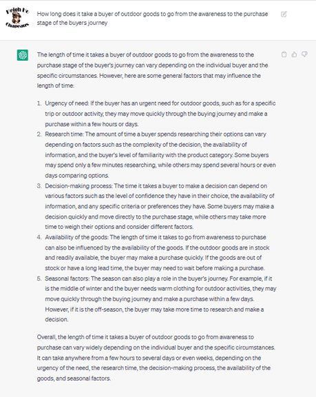 Chat G P T prompt: How long does it take a buyer of outdoor goods to go from the awareness to the purchase stage of the buyers journey. Response: The length of time it takes a buyer of outdoor goods to go from the awareness to the purchase stage of the buyer's journey can vary depending on the individual buyer and the specific circumstances. However, here are some general factors that may influence the length of time: 1. Urgency of need: If the buyer has an urgent need for outdoor goods, such as for a specific trip or outdoor activity, they may move quickly through the buying journey and make a purchase within a few hours or days. 2. Research time: The amount of time a buyer spends researching their options can vary depending on factors such as the complexity of the decision, the availability of the information, and the buyer's level of familiarity with the product category. Some buyers may spend only a few minutes researching, while others may spend several hours or even days comparing options. 3. Decision-making process: The time it takes a buyer to make a decision can depend on various factors, such as the level of confidence they have in their choice, the availability of information, and any specific criteria or preferences they have. Some buyers may make a decision quickly and move directly to the purchase stage, while others may take more time to weigh their options and consider different factors. 4. Availability of goods: The length of time it takes to go from awareness to purchase can also be influenced by the availability of the goods. If the outdoor goods are in stock and readily available, the buyer may make a purchase quickly. If the goods are out of stock or have a long lead time, the buyer may need to wait before making a purchase. 5. Seasonal factors: The season can also play a role in the buyer's journey. For example, if it is the middle of winter and the buyer needs warm clothing for outdoor activities, they may move quickly through the buying journey and make a purchase within a few days. However, if it is the off-season, the buyer may take more time to research and make a decisions. Overall, the length of time it takes a buyer of outdoor goods to go from awareness to purchase can vary widely depending on the individual buyer and the specific circumstances. It can take anywhere from a few hours to several days or even weeks, depending on the urgency of the need, the research time, the decision-making process, the availability of goods, and seasonal factors.