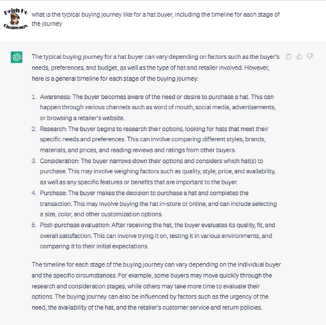 Chat G P T prompt: What is the typical buying journey like for a hat buyer, including the timeline for each stage of the journey. Response: The typical buying journey for a hat buyer can vary depending on factors such as the buyer's needs, preferences, and budget, as well as the type of hat and retailer involved. However, here is a general timeline for each stage of the buying journey: 1. Awareness: The buyer becomes aware of the need or desire to purchase a hat. This can happen through various channels such as word of mouth, social media, advertisements, or browsing a retailer's website. 2. Research: The buyer begins to research their options, looking for hats that meet their specific needs and preferences. This can involve comparing different styles, brands, materials, and prices, and reading reviews and ratings from other buyers. 3. Consideration: The buyer narrows down their options and considers which hat(s) to purchase. This may involve weighing factors such as quality, style, price, and availability, as well as any specific features or benefits that are important to the buyer. 4. Purchase: The buyer makes the decision to purchase a hat and completes the transaction. This may involve buying the hat in-store or online, and can include selecting a size, color, and other customization options. 5. Post-purchase evaluation: After receiving the hat, the buyer evaluates its quality, fit, and overall satisfaction. This can involve trying it one, testing it on various environments, and comparing it to their initial expectations. The timeline for each stage of the buying journey can vary depending on the individual buyer and the specific circumstances. For example, some buyers may move quickly through the research and consideration stages, while others may take more time to evaluate their options. The buying journey can also be influenced by factors such as the urgency of the need, the availability of the hat, and the retailer's customer service and return policies.