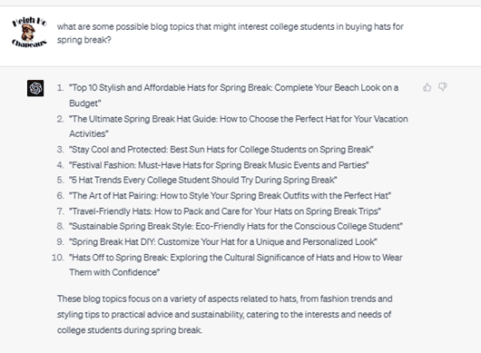 Chat G P T prompt: What are some possible blog topics that might interest college students in buying hats for spring break? Response: 1. Top 10 Stylish and Affordable Hats for Spring Break: Complete Your Beach Look on a Budget. 2. The Ultimate Spring Break Hat Guide: How to Choose the Perfect Hat for Your Vacation Activities. 3. Stay Cool and Protected: Best Sun Hats for College Students on Spring Break. 4. Festival Fashion: Must-Have Hats for Spring Break Music Events and Parties. 5. 5 Hat Trends Every College Student Should Try During Spring Break. 6. The Art of Hat Pairing: How to Style Your Spring Break Outfits with the Perfect Hat. 7. Travel-Friendly Hats: How to Pack and Care for Your Hats on Spring Break. 8. Sustainable Spring Break Style: Eco-Friendly Hats for the Conscious College Student. 9. Spring Break Hat D I Y: Customize Your Hat for a Unique and Personalized Look. 10. Hats Off to Spring Break: Exploring the Cultural Significance of Hats and How to Wear Them with Confidence. These blog topics focus on a variety of aspects related to hats, from fashion trends and styling tips to practical advice and sustainability, catering to the interests and needs of college students during spring break.