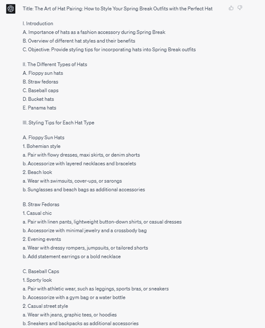 Chat G P T response: Title: The Art of Hat Pairing: How to Style Your Spring Break Outfits with the Perfect Hat. 1. Introduction. A. Importance of hats as a fashion accessory during Spring Break. B. Overview of different hat styles and their benefits. C. Objective: Provide styling tips for incorporating hats into Spring Break outfits. 2. The Different Types of Hats. A. Floppy sun hats. B. Straw fedoras. C. Baseball caps. D. Bucket hats. E. Panama hats. 3. Styling Tips for Each Hat Type. A. Floppy Sun Hats. 1. Bohemian style. a. Pair with flowy dresses, maxi skirts, or denim shorts. b. Accessorize with layered necklaces and bracelets. 2. Beach look. a. Wear with swimsuits, cover-ups, or sarongs. b. Sunglasses and beach bags as additional accessories.