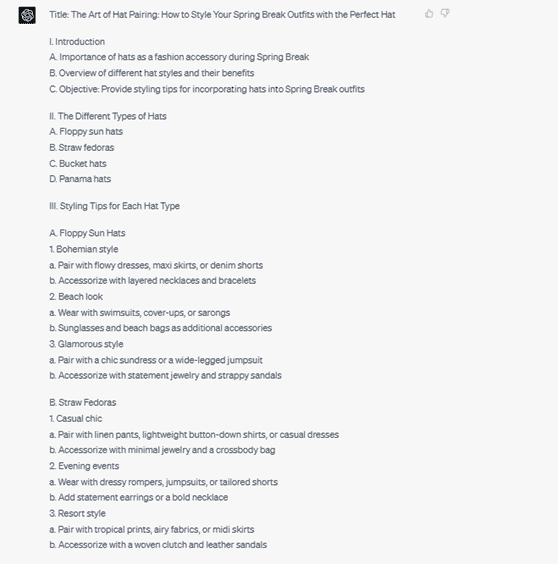 Chat G P T response: Title: The Art of Hat Pairing: How to Style Your Spring Break Outfits with the Perfect Hat. 1. Introduction. A. Importance of hats as a fashion accessory during Spring Break. B. Overview of different hat styles and their benefits. C. Objective: Provide styling tips for incorporating hats into Spring Break outfits. 2. The Different Types of Hats. A. Floppy sun hats. B. Straw fedoras. C. Bucket hats. E. Panama hats. 3. Styling Tips for Each Hat Type. A. Floppy Sun Hats. 1. Bohemian style. a. Pair with flowy dresses, maxi skirts, or denim shorts. b. Accessorize with layered necklaces and bracelets. 2. Beach look. a. Wear with swimsuits, cover-ups, or sarongs. b. Sunglasses and beach bags as additional accessories. 3. Glamorous style. a. Pair with a chic sundress or a wide-legged jumpsuit. b. Accessorize with statement jewelry and strappy sandals. B. Straw fedoras. 1. Casual chic. a. Pair with linen pants, lightweight button-down shirts, or casual dresses. b. Accessorize with minimal jewelry and a crossbody bag. 2. Evening events. a. Wear with dressy rompers, jumpsuits, or tailored shorts. b. Add statement earrings or a bold necklace. 3. Resort style. a Pair with tropical prints, airy fabrics, or midi skirts. b. Accessorize with a woven clutch and leather sandals.