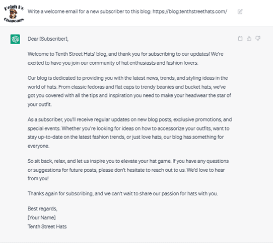 Chat G PT prompt: Write a welcome email for a new subscriber to this blog: https://blog.tenthstreethats.com/. Response: Dear [Subscriber], Welcome to Tenth Street Hats' blog, and thank you for subscribing to our updates! We're excited to have you join our community of hat enthusiasts and fashion lovers. Our blog is dedicated to providing you with the latest news, trends, and styling ideas in the world of hats. From classic fedoras and flat caps to trendy beanies and bucket hats, we've got you covered with all the tips and inspiration you need to make your headwear the star of your outfit. As a subscriber, you'll receive regular updates on new blog posts, exclusive promotions, and special events. Whether you're looking for ideas on how to accessorize your outfits, want to stay up-to-date on the latest fashion trends, or just love hats, our blog has something for everyone. So, sit back, relax, and let us inspire you to elevate your hat game. If you have any questions or suggestions for future posts, please don't hesitate to reach out to us. We'd love to hear from you. Thanks again for subscribing, and we can't wait to share our passion for hats with you. Best regards, [Your Name] Tenth Street Hats.