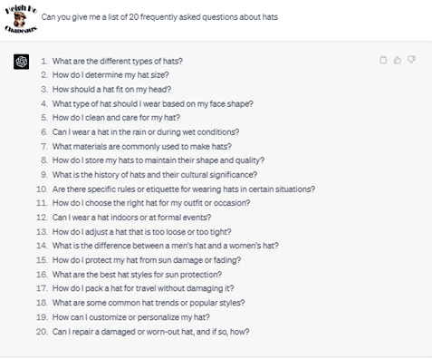 Chat G P T prompt: Can you give me a list of 20 frequently asked questions about hats. Response: 1. What are the different types of hats? 2. How do I determine my hat size? 3. How should a hat fit on my head? 4. What type of hat should I wear based on my face shape? 5. How do I clean and care for my hat? 6. Can I wear a hat in the rain or during wet conditions? 7. What materials are commonly used to make hats? 8. How do I store my hats to maintain their shape and quality? 9. What is the history of hats and their cultural significance? 10. Are there specific rules or etiquette for wearing hats in certain situations? 11. How do I choose the right hat for my outfit or occasion? 12. Can I wear a hat indoors or at formal events? 13. How do I adjust a hat that is too loose or too tight? 14. What is the difference between a men's hat and a woman's hat? 15. How do I protect my hat from sun damage or fading? 16. What are the best hat styles for sun protection? 17. How do I pack a hat for travel without damaging it? 18. What are some common hat trends or popular styles? 19. How can I customize or personalize my hat? 20. Can I repair a damaged or worn-out hat, and if so, how?